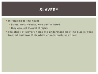 In relation to the novelSlaves, mostly blacks, were discriminatedThey were not thought of highlyThe study of slavery helps me understand how the blacks were treated and how their white counterparts saw themSlavery