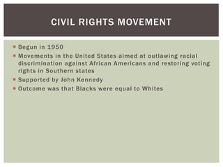 Begun in 1950Movements in the United States aimed at outlawing racial discrimination against African Americans and restoring voting rights in Southern statesSupported by John KennedyOutcome was that Blacks were equal to WhitesCivil rights movement