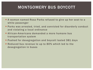 A woman named Rosa Parks refused to give up her seat to a white passengerParks was arrested, tried, and convicted for disorderly conduct and violating a local ordinanceAfrican-Americans demanded a more humane bus transportation systemPushed for desegregation and boycott lasted 381 daysReduced bus revenue to up to 80% which led to the desegregation in busesMontgomery Bus Boycott