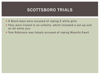 9 Black boys were accused of raping 2 white girlsThey were trialed in an unfairly, which included a set-up and an all white juryTom Robinson was falsely accused of raping MayellaEwellScottsboro trials