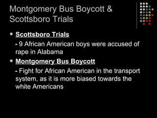 Montgomery Bus Boycott & Scottsboro Trials Scottsboro Trials -  9 African American boys were accused of rape in Alabama Montgomery Bus Boycott -  Fight for African American in the transport system, as it is more biased towards the white Americans 