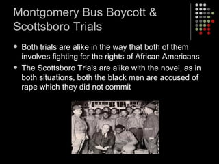 Montgomery Bus Boycott & Scottsboro Trials Both trials are alike in the way that both of them involves fighting for the rights of African Americans The Scottsboro Trials are alike with the novel, as in both situations, both the black men are accused of rape which they did not commit 