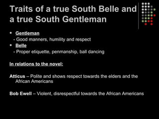 Traits of a true South Belle and a true South Gentleman Gentleman - Good manners, humility and respect Belle - Proper etiquette, penmanship, ball dancing In relations to the novel: Atticus  – Polite and shows respect towards the elders and the African Americans Bob Ewell  – Violent, disrespectful towards the African Americans 