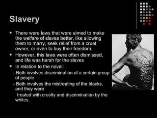 Slavery There were laws that were aimed to make the welfare of slaves better, like allowing them to marry, seek relief from a cruel owner, or even to buy their freedom. However, this laws were often dismissed, and life was harsh for the slaves In relation to the novel: - Both involves discrimination of a certain group of people - Both involves the mistreating of the blacks, and they were  treated with cruelty and discrimination by the whites. 