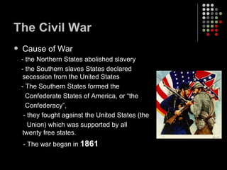 The Civil War Cause of War - the Northern States abolished slavery - the Southern slaves States declared secession from the United States - The Southern States formed the  Confederate States of America, or “the Confederacy”,  - they fought against the United States (the Union) which was supported by all twenty free states. - The war began in  1861 