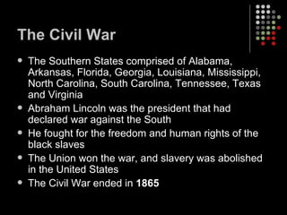 The Civil War The Southern States comprised of Alabama, Arkansas, Florida, Georgia, Louisiana, Mississippi, North Carolina, South Carolina, Tennessee, Texas and Virginia Abraham Lincoln was the president that had declared war against the South He fought for the freedom and human rights of the black slaves The Union won the war, and slavery was abolished in the United States The Civil War ended in  1865 