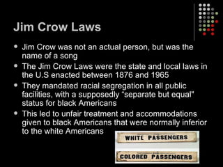 Jim Crow Laws Jim Crow was not an actual person, but was the name of a song The Jim Crow Laws were the state and local laws in the U.S enacted between 1876 and 1965  They mandated racial segregation in all public facilities, with a supposedly “separate but equal" status for black Americans This led to unfair treatment and accommodations given to black Americans that were normally inferior to the white Americans 