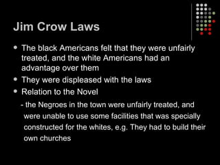Jim Crow Laws The black Americans felt that they were unfairly treated, and the white Americans had an advantage over them They were displeased with the laws Relation to the Novel - the Negroes in the town were unfairly treated, and  were unable to use some facilities that was specially  constructed for the whites, e.g. They had to build their own churches 