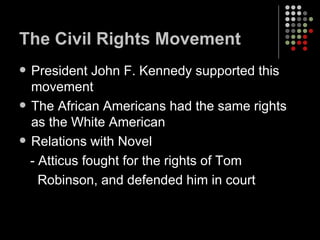 The Civil Rights Movement President John F. Kennedy supported this movement The African Americans had the same rights as the White American Relations with Novel  - Atticus fought for the rights of Tom  Robinson, and defended him in court 