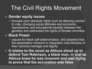 The Civil Rights MovementGender equity issuesfocused upon absolute rights such as allowing women to vote, changing social attitudes and economic, reproductive, and educational equality between the genders and addressed the rights of female minoritiesBlack Powerargued for black self-determination, and asserted that the assimilation inherent in integration robs Africans of their common heritage and dignityIt relates to the novel as Atticus stood up to defend Tom Robinson, a black man, in trial as Atticus knew he was innocent and was trying to prove that the accusation was false