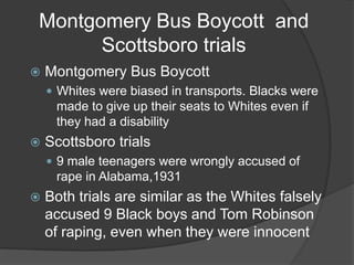 Montgomery Bus Boycott  and Scottsboro trialsMontgomery Bus BoycottWhites were biased in transports. Blacks were made to give up their seats to Whites even if they had a disabilityScottsboro trials9 male teenagers were wrongly accused of rape in Alabama,1931Both trials are similar as the Whites falsely accused 9 Black boys and Tom Robinson of raping, even when they were innocent