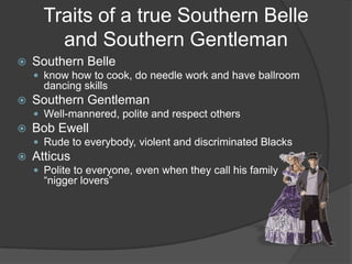 Traits of a true Southern Belle and Southern GentlemanSouthern Belleknow how to cook, do needle work and have ballroom dancing skillsSouthern GentlemanWell-mannered, polite and respect othersBob EwellRude to everybody, violent and discriminated BlacksAtticusPolite to everyone, even when they call his family “nigger lovers”