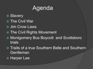 AgendaSlaveryThe Civil WarJim Crow LawsThe Civil Rights MovementMontgomery Bus Boycott  and Scottsboro trialsTraits of a true Southern Belle and Southern GentlemanHarper Lee