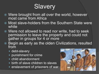 SlaveryWere brought from all over the world, however most came from AfricaMost slave-holders from the Southern State were whiteWere not allowed to read nor write, had to seek permission to leave the property and could not gather in groups for 4 or moreBegin as early as the olden Civilizations, resulted fromdebt-slaverypunishment for crimechild abandonmentbirth of slave children to slavesenslavement of prisoners of war