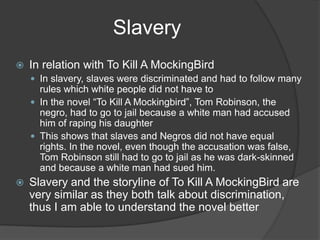 SlaveryIn relation with To Kill A MockingBirdIn slavery, slaves were discriminated and had to follow many rules which white people did not have toIn the novel “To Kill A Mockingbird”, Tom Robinson, the negro, had to go to jail because a white man had accused him of raping his daughterThis shows that slaves and Negros did not have equal rights. In the novel, even though the accusation was false, Tom Robinson still had to go to jail as he was dark-skinned and because a white man had sued him.Slavery and the storyline of To Kill A MockingBird are very similar as they both talk about discrimination, thus I am able to understand the novel better 