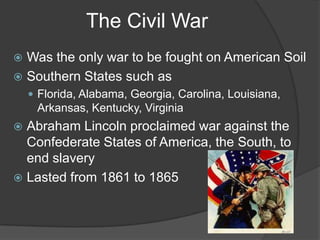 The Civil WarWas the only war to be fought on American SoilSouthern States such asFlorida, Alabama, Georgia, Carolina, Louisiana, Arkansas, Kentucky, VirginiaAbraham Lincoln proclaimed war against the Confederate States of America, the South, to end slaveryLasted from 1861 to 1865