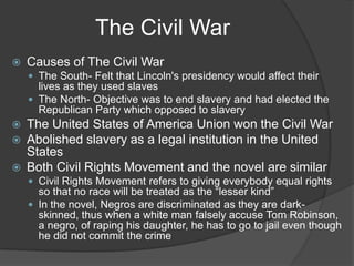 The Civil WarCauses of The Civil WarThe South- Felt that Lincoln's presidency would affect their lives as they used slavesThe North- Objective was to end slavery and had elected the Republican Party which opposed to slaveryThe United States of America Union won the Civil WarAbolished slavery as a legal institution in the United StatesBoth Civil Rights Movement and the novel are similarCivil Rights Movement refers to giving everybody equal rights so that no race will be treated as the “lesser kind”In the novel, Negros are discriminated as they are dark-skinned, thus when a white man falsely accuse Tom Robinson, a negro, of raping his daughter, he has to go to jail even though he did not commit the crime