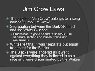 Jim Crow LawsThe origin of "Jim Crow" belongs to a song named "Jump Jim Crow“Segregation between the Dark-Skinned and the White-SkinnedBlacks had to go to separate schools, use separate sections on buses, trains and restaurantsWhites felt that it was “separate but equal” treatment for the BlacksThe Blacks were angered as it went against everything they believed in as a race and were discriminated by the Whites