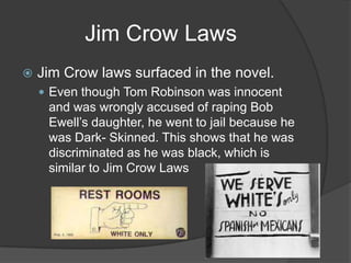 Jim Crow LawsJim Crow laws surfaced in the novel.Even though Tom Robinson was innocent and was wrongly accused of raping Bob Ewell’s daughter, he went to jail because he was Dark- Skinned. This shows that he was discriminated as he was black, which is similar to Jim Crow Laws