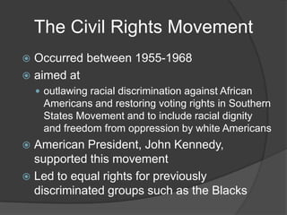 The Civil Rights MovementOccurred between 1955-1968aimed at outlawing racial discrimination against African Americans and restoring voting rights in Southern States Movement and to include racial dignity and freedom from oppression by white AmericansAmerican President, John Kennedy, supported this movementLed to equal rights for previously discriminated groups such as the Blacks