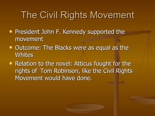 The Civil Rights Movement President John F. Kennedy supported the movement Outcome: The Blacks were as equal as the Whites Relation to the novel: Atticus fought for the rights of  Tom Robinson, like the Civil Rights Movement would have done. 