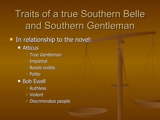 Traits of a true Southern Belle and Southern Gentleman In relationship to the novel: Atticus True Gentleman Impartial Reads widely Polite Bob Ewell Ruthless Violent Discriminates people 