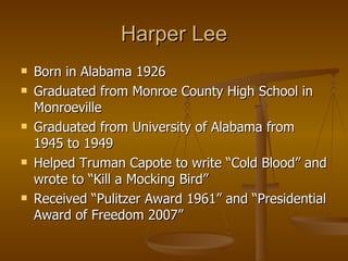 Harper Lee Born in Alabama 1926 Graduated from Monroe County High School in Monroeville Graduated from University of Alabama from 1945 to 1949 Helped Truman Capote to write “Cold Blood” and wrote to “Kill a Mocking Bird” Received “Pulitzer Award 1961” and “Presidential Award of Freedom 2007” 