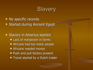 Slavery No specific records Started during Ancient Egypt Slavery in America started Lack of manpower in farms Africans had too many people Africans needed money Push and pull factors present Travel started by a Dutch trader 