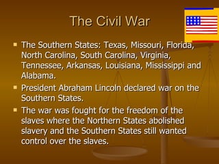 The Civil War The Southern States: Texas, Missouri, Florida, North Carolina, South Carolina, Virginia,  Tennessee, Arkansas, Louisiana, Mississippi and Alabama.  President Abraham Lincoln declared war on the Southern States. The war was fought for the freedom of the slaves where the Northern States abolished slavery and the Southern States still wanted control over the slaves. 