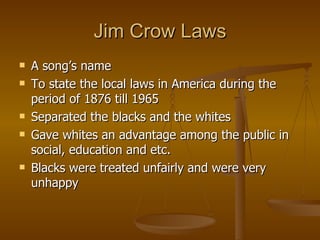 Jim Crow Laws A song’s name To state the local laws in America during the period of 1876 till 1965 Separated the blacks and the whites Gave whites an advantage among the public in social, education and etc. Blacks were treated unfairly and were very unhappy 