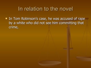 In relation to the novel In Tom Robinson’s case, he was accused of rape by a white who did not see him committing that crime, 