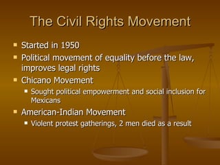 The Civil Rights Movement Started in 1950 Political movement of equality before the law, improves legal rights Chicano Movement Sought political empowerment and social inclusion for Mexicans American-Indian Movement Violent protest gatherings, 2 men died as a result 