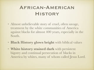 African-American
History
• Almost unbelievable story of cruel, often savage,
treatment by the white communities of America
against blacks for almost 400 years, especially in the
South.
• Black History glows bright with biblical values
• White history stained dark with persistent
bigotry and continual persecution of blacks in
America by whites, many of whom called Jesus Lord.

 