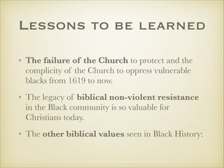 Lessons to be learned
• The failure of the Church to protect and the
complicity of the Church to oppress vulnerable
blacks from 1619 to now.
• The legacy of biblical non-violent resistance
in the Black community is so valuable for
Christians today.
• The other biblical values seen in Black History:

 