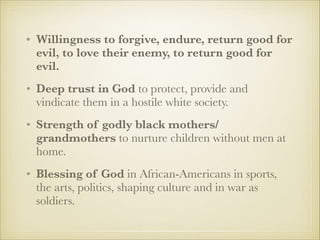 • Willingness to forgive, endure, return good for
evil, to love their enemy, to return good for
evil.
• Deep trust in God to protect, provide and
vindicate them in a hostile white society.
• Strength of godly black mothers/
grandmothers to nurture children without men at
home.
• Blessing of God in African-Americans in sports,
the arts, politics, shaping culture and in war as
soldiers.

 