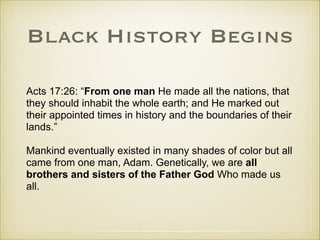Black History Begins
Acts 17:26: “From one man He made all the nations, that
they should inhabit the whole earth; and He marked out
their appointed times in history and the boundaries of their
lands.”
!

Mankind eventually existed in many shades of color but all
came from one man, Adam. Genetically, we are all
brothers and sisters of the Father God Who made us
all.

 