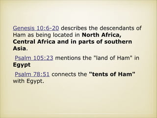 Genesis 10:6-20 describes the descendants of
Ham as being located in North Africa,
Central Africa and in parts of southern
Asia.
Psalm 105:23 mentions the "land of Ham" in
Egypt
Psalm 78:51 connects the "tents of Ham"
with Egypt.

 