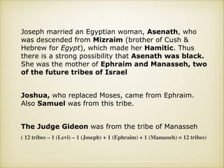 Joseph married an Egyptian woman, Asenath, who
was descended from Mizraim (brother of Cush &
Hebrew for Egypt), which made her Hamitic. Thus
there is a strong possibility that Asenath was black.
She was the mother of Ephraim and Manasseh, two
of the future tribes of Israel
!

Joshua, who replaced Moses, came from Ephraim.
Also Samuel was from this tribe.
!

The Judge Gideon was from the tribe of Manasseh
( 12 tribes – 1 (Levi) – 1 (Joseph) + 1 (Ephraim) + 1 (Manasseh) = 12 tribes)

 
