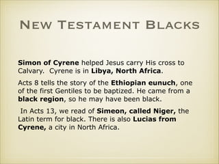 New Testament Blacks
Simon of Cyrene helped Jesus carry His cross to
Calvary. Cyrene is in Libya, North Africa.
Acts 8 tells the story of the Ethiopian eunuch, one
of the first Gentiles to be baptized. He came from a
black region, so he may have been black.
In Acts 13, we read of Simeon, called Niger, the
Latin term for black. There is also Lucias from
Cyrene, a city in North Africa.

 