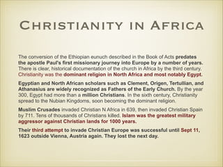 Christianity in Africa
The conversion of the Ethiopian eunuch described in the Book of Acts predates
the apostle Paul's first missionary journey into Europe by a number of years.
There is clear, historical documentation of the church in Africa by the third century.
Christianity was the dominant religion in North Africa and most notably Egypt.
Egyptian and North African scholars such as Clement, Origen, Tertullian, and
Athanasius are widely recognized as Fathers of the Early Church. By the year
300, Egypt had more than a million Christians. In the sixth century, Christianity
spread to the Nubian Kingdoms, soon becoming the dominant religion.
Muslim Crusades invaded Christian N Africa in 639, then invaded Christian Spain
by 711. Tens of thousands of Christians killed. Islam was the greatest military
aggressor against Christian lands for 1000 years.
Their third attempt to invade Christian Europe was successful until Sept 11,
1623 outside Vienna, Austria again. They lost the next day.

 