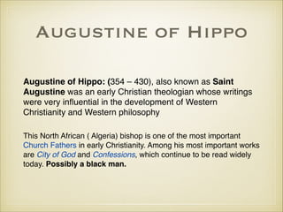 Augustine of Hippo
Augustine of Hippo: (354 – 430), also known as Saint
Augustine was an early Christian theologian whose writings
were very inﬂuential in the development of Western
Christianity and Western philosophy!
!

This North African ( Algeria) bishop is one of the most important
Church Fathers in early Christianity. Among his most important works
are City of God and Confessions, which continue to be read widely
today. Possibly a black man.

 