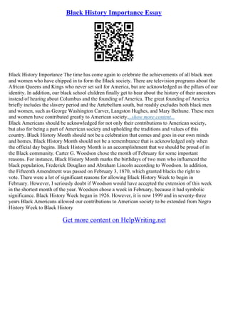Black History Importance Essay
Black History Importance The time has come again to celebrate the achievements of all black men
and women who have chipped in to form the Black society. There are television programs about the
African Queens and Kings who never set sail for America, but are acknowledged as the pillars of our
identity. In addition, our black school children finally get to hear about the history of their ancestors
instead of hearing about Columbus and the founding of America. The great founding of America
briefly includes the slavery period and the Antebellum south, but readily excludes both black men
and women, such as George Washington Carver, Langston Hughes, and Mary Bethune. These men
and women have contributed greatly to American society....show more content...
Black Americans should be acknowledged for not only their contributions to American society,
but also for being a part of American society and upholding the traditions and values of this
country. Black History Month should not be a celebration that comes and goes in our own minds
and homes. Black History Month should not be a remembrance that is acknowledged only when
the official day begins. Black History Month is an accomplishment that we should be proud of in
the Black community. Carter G. Woodson chose the month of February for some important
reasons. For instance, Black History Month marks the birthdays of two men who influenced the
black population, Frederick Douglass and Abraham Lincoln according to Woodson. In addition,
the Fifteenth Amendment was passed on February 3, 1870, which granted blacks the right to
vote. There were a lot of significant reasons for allowing Black History Week to begin in
February. However, I seriously doubt if Woodson would have accepted the extension of this week
in the shortest month of the year. Woodson chose a week in February, because it had symbolic
significance. Black History Week began in 1926. However, it is now 1999 and in seventy–three
years Black Americans allowed our contributions to American society to be extended from Negro
History Week to Black History
Get more content on HelpWriting.net
 