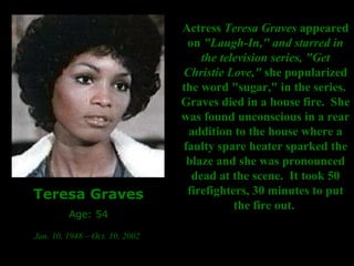 Teresa Graves Age: 54 Jan. 10, 1948 – Oct. 10, 2002   Actress  Teresa Graves  appeared on  "Laugh-In," and starred in the television series, "Get Christie Love,"  she popularized the word "sugar," in the series.  Graves died in a house fire.  She was found unconscious in a rear addition to the house where a faulty spare heater sparked the blaze and she was pronounced dead at the scene.  It took 50 firefighters, 30 minutes to put the fire out.   