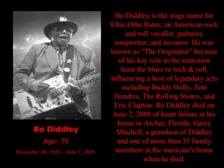 Bo Diddley Age: 79 December 30, 1928 – June 2, 2008  Bo Diddley is the stage name for Ellas Otha Bates, an American rock and roll vocalist, guitarist, songwriter, and inventor. He was known as "The Originator" because of his key role in the transition from the blues to rock & roll, influencing a host of legendary acts including Buddy Holly, Jimi Hendrix, The Rolling Stones, and Eric Clapton. Bo Diddley died on June 2, 2008 of heart failure at his home in Archer, Florida. Garry Mitchell, a grandson of Diddley and one of more than 35 family members at the musician's home when he died  