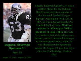 Eugene Thurman Upshaw Jr. Age: 63 August 15, 1945 – August 20, 2008   Eugene Thurman Upshaw, Jr. was a football player for the Oakland Raiders and executive director of the National Football League Players' Association (NFLPA). In 1987, he was inducted into the Pro Football Hall of Fame.  While on vacation in mid-August 2008 at his home in Lake Tahoe  His wife Terri noticed that his breathing was labored, so she convinced him to go to the emergency room, where he was diagnosed with pancreatic cancer On August 20, just five days after his 63rd birthday, Upshaw died  
