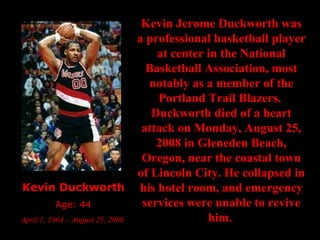 Kevin Duckworth Age: 44 April 1, 1964 – August 25, 2008  Kevin Jerome Duckworth was a professional basketball player at center in the National Basketball Association, most notably as a member of the Portland Trail Blazers.  Duckworth died of a heart attack on Monday, August 25, 2008 in Gleneden Beach, Oregon, near the coastal town of Lincoln City. He collapsed in his hotel room, and emergency services were unable to revive him.   