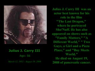 Julius J. Carry III  Age: 56 March 12, 1952 - August 19, 2008   Julius J. Carry III  was an actor best known for his role in the film  "The Last Dragon,"  where he portrayed Sho'Nuff. He has also appeared on shows such as "Family Matters," "A Different World," " Two Guys, a Girl and a Pizza Place," and "Boy Meets World." He died on August 19, 2008 of pancreatic cancer. 