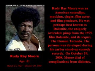 Rudy Ray Moore Age: 81 March 17, 1927 – October 19, 2008  Rudy Ray Moore was an American comedian, musician, singer, film actor, and film producer. He was perhaps best known as Dolemite, the uniquely articulate pimp from the 1975 film Dolemite, and its sequel, The Human Tornado. The persona was developed during his earlier stand-up comedy records.  On October 19, 2008, Moore died of complications from diabetes.   