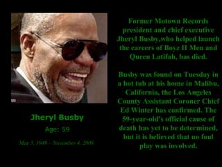 Jheryl Busby Age: 59 May 5, 1949 – November 4, 2008   Former Motown Records president and chief executive Jheryl Busby,who helped launch the careers of Boyz II Men and Queen Latifah, has died. Busby was found on Tuesday in a hot tub at his home in Malibu, California, the Los Angeles County Assistant Coroner Chief Ed Winter has confirmed. The 59-year-old's official cause of death has yet to be determined, but it is believed that no foul play was involved. 