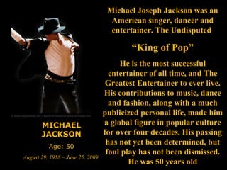 MICHAEL JACKSON Age: 50 August 29, 1958 – June 25, 2009   Michael Joseph Jackson was an American singer, dancer and entertainer. The Undisputed  “ King of Pop” He is the most successful entertainer of all time, and The Greatest Entertainer to ever live. His contributions to music, dance and fashion, along with a much publicized personal life, made him a global figure in popular culture for over four decades. His passing has not yet been determined, but foul play has not been dismissed. He was 50 years old 